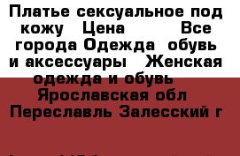 Платье сексуальное под кожу › Цена ­ 500 - Все города Одежда, обувь и аксессуары » Женская одежда и обувь   . Ярославская обл.,Переславль-Залесский г.